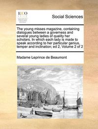 Cover image for The Young Misses Magazine, Containing Dialogues Between a Governess and Several Young Ladies of Quality Her Scholars. in Which Each Lady Is Made to Speak According to Her Particular Genius, Temper and Inclination; Ed 2, Volume 2 of 2