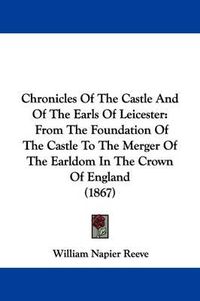 Cover image for Chronicles Of The Castle And Of The Earls Of Leicester: From The Foundation Of The Castle To The Merger Of The Earldom In The Crown Of England (1867)