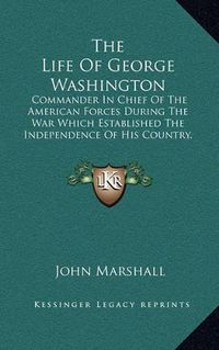 Cover image for The Life of George Washington: Commander in Chief of the American Forces During the War Which Established the Independence of His Country, and First President of the United States