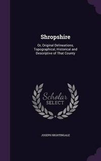 Cover image for Shropshire: Or, Original Delineations, Topographical, Historical and Descriptive of That County