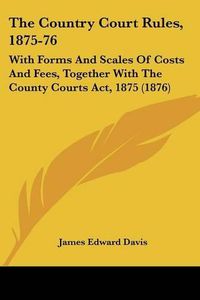 Cover image for The Country Court Rules, 1875-76: With Forms and Scales of Costs and Fees, Together with the County Courts ACT, 1875 (1876)