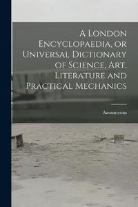 Cover image for A London Encyclopaedia, or Universal Dictionary of Science, art, Literature and Practical Mechanics