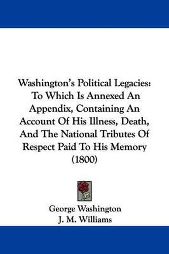 Cover image for Washington's Political Legacies: To Which Is Annexed an Appendix, Containing an Account of His Illness, Death, and the National Tributes of Respect Paid to His Memory (1800)