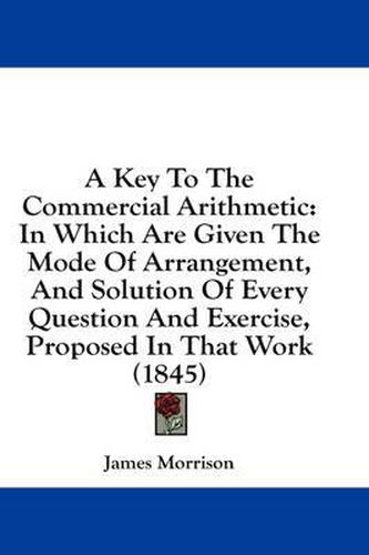Cover image for A Key to the Commercial Arithmetic: In Which Are Given the Mode of Arrangement, and Solution of Every Question and Exercise, Proposed in That Work (1845)