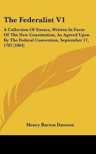 The Federalist V1: A Collection of Essays, Written in Favor of the New Constitution, as Agreed Upon by the Federal Convention, September 17, 1787 (1864)