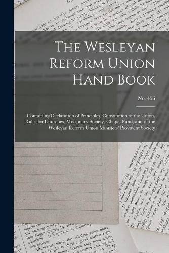 The Wesleyan Reform Union Hand Book: Containing Declaration of Principles, Constitution of the Union, Rules for Churches, Missionary Society, Chapel Fund, and of the Wesleyan Reform Union Ministers' Provident Society; no. 456