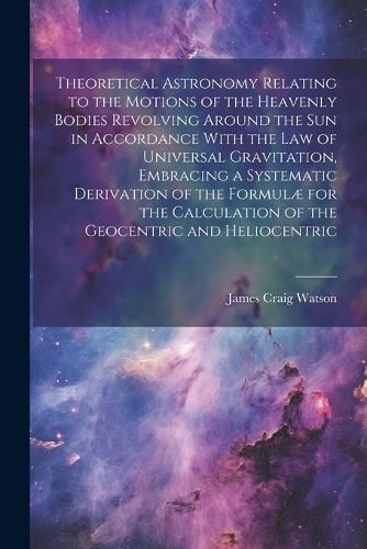 Theoretical Astronomy Relating to the Motions of the Heavenly Bodies Revolving Around the Sun in Accordance With the Law of Universal Gravitation, Embracing a Systematic Derivation of the Formulae for the Calculation of the Geocentric and Heliocentric