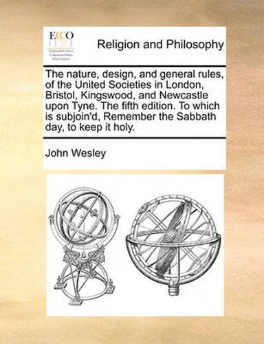 Cover image for The Nature, Design, and General Rules, of the United Societies in London, Bristol, Kingswood, and Newcastle Upon Tyne. the Fifth Edition. to Which Is Subjoin'd, Remember the Sabbath Day, to Keep It Holy.