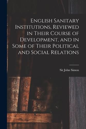 Cover image for English Sanitary Institutions, Reviewed in Their Course of Development, and in Some of Their Political and Social Relations