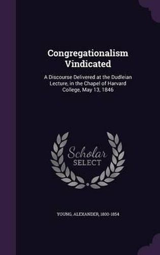 Congregationalism Vindicated: A Discourse Delivered at the Dudleian Lecture, in the Chapel of Harvard College, May 13, 1846