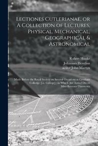 Cover image for Lectiones Cutlerianae, or A Collection of Lectures, Physical, Mechanical, Geographical & Astronomical: Made Before the Royal Society on Several Occasions at Gresham Colledge [i.e. College]: to Which Are Added Divers Miscellaneous Discourses