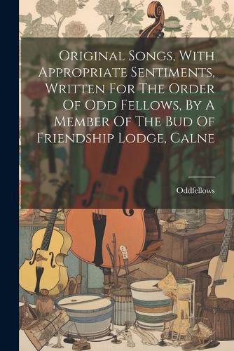 Cover image for Original Songs, With Appropriate Sentiments, Written For The Order Of Odd Fellows, By A Member Of The Bud Of Friendship Lodge, Calne