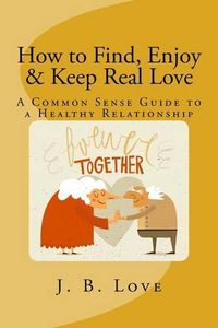 Cover image for How to Find, Enjoy and Keep Real Love: A Common Sense Guide to a Healthy Relationship