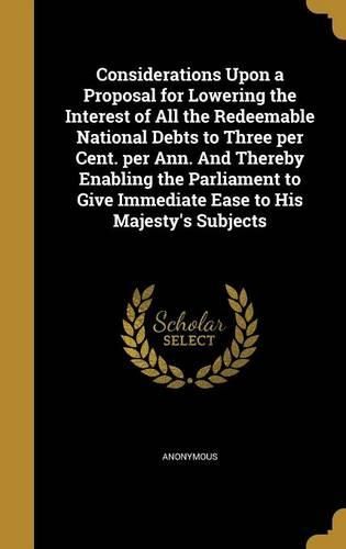 Cover image for Considerations Upon a Proposal for Lowering the Interest of All the Redeemable National Debts to Three Per Cent. Per Ann. and Thereby Enabling the Parliament to Give Immediate Ease to His Majesty's Subjects