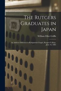 Cover image for The Rutgers Graduates in Japan: an Address Delivered in Kirkpatrick Chapel, Rutgers College, June 16, 1885