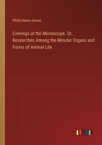 Evenings at the Microscope. Or, Researches Among the Minuter Organs and Forms of Animal Life