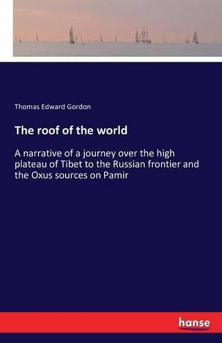 The roof of the world: A narrative of a journey over the high plateau of Tibet to the Russian frontier and the Oxus sources on Pamir