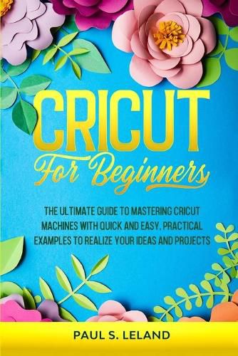 Cover image for Cricut for Beginners: The Ultimate Guide to Mastering Cricut Machines With Quick and Easy, Practical Examples to Realize Your Ideas and Projects