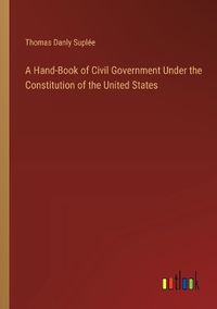 Cover image for A Hand-Book of Civil Government Under the Constitution of the United States