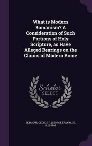 Cover image for What Is Modern Romanism? a Consideration of Such Portions of Holy Scripture, as Have Alleged Bearings on the Claims of Modern Rome