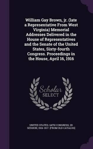 Cover image for William Gay Brown, Jr. (Late a Representative from West Virginia) Memorial Addresses Delivered in the House of Representatives and the Senate of the United States, Sixty-Fourth Congress. Proceedings in the House, April 16, 1916