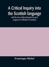 Cover image for A critical inquiry into the Scottish language with the view of illustrating the rise and progress of civilisation in Scotland