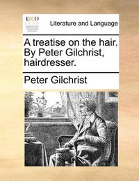 Cover image for A Treatise on the Hair. by Peter Gilchrist, Hairdresser.