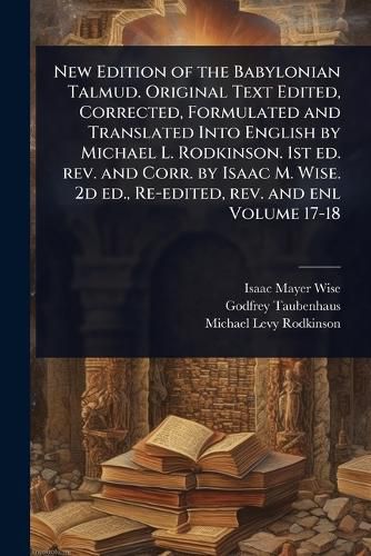 Cover image for New Edition of the Babylonian Talmud. Original Text Edited, Corrected, Formulated and Translated Into English by Michael L. Rodkinson. 1st ed. rev. and Corr. by Isaac M. Wise. 2d ed., Re-edited, rev. and enl Volume 17-18