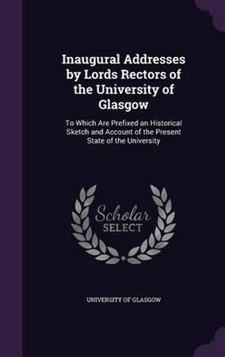 Cover image for Inaugural Addresses by Lords Rectors of the University of Glasgow: To Which Are Prefixed an Historical Sketch and Account of the Present State of the University