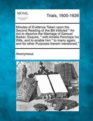 Cover image for Minutes of Evidence Taken Upon the Second Reading of the Bill Intituled an ACT to Dissolve the Marriage of Samuel Barker, Esquire, with Amelia Penclope His Wife, and to Enable Him to Marry Again; And for Other Purposes Therein Mentioned.