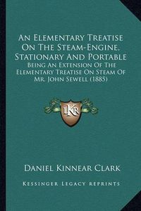 Cover image for An Elementary Treatise on the Steam-Engine, Stationary and Portable: Being an Extension of the Elementary Treatise on Steam of Mr. John Sewell (1885)