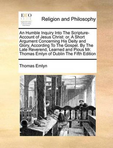 Cover image for An Humble Inquiry Into the Scripture-Account of Jesus Christ: Or, a Short Argument Concerning His Deity and Glory, According to the Gospel. by the Late Reverend, Learned and Pious Mr. Thomas Emlyn of Dublin the Fifth Edition