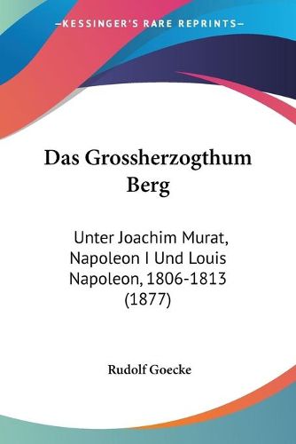 Cover image for Das Grossherzogthum Berg: Unter Joachim Murat, Napoleon I Und Louis Napoleon, 1806-1813 (1877)