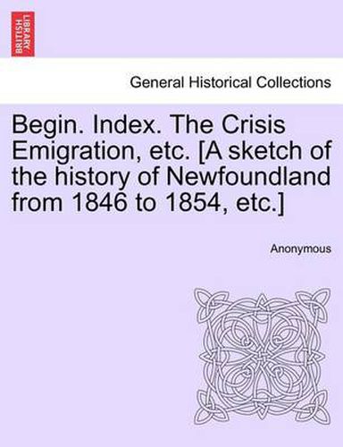 Cover image for Begin. Index. the Crisis Emigration, Etc. [a Sketch of the History of Newfoundland from 1846 to 1854, Etc.]