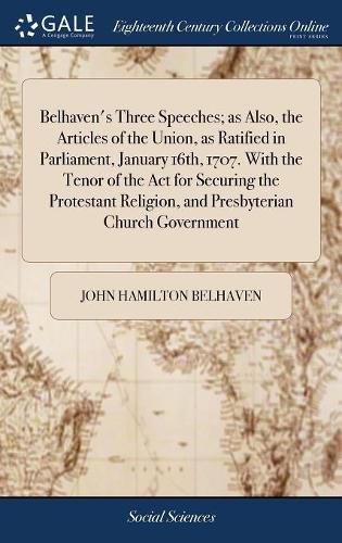 Belhaven's Three Speeches; as Also, the Articles of the Union, as Ratified in Parliament, January 16th, 1707. With the Tenor of the Act for Securing the Protestant Religion, and Presbyterian Church Government