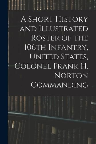 Cover image for A Short History and Illustrated Roster of the 106th Infantry, United States, Colonel Frank H. Norton Commanding