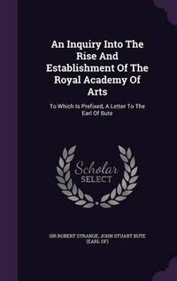 Cover image for An Inquiry Into the Rise and Establishment of the Royal Academy of Arts: To Which Is Prefixed, a Letter to the Earl of Bute