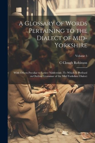 Cover image for A Glossary of Words Pertaining to the Dialect of Mid-Yorkshire; With Others Peculiar to Lower Nidderdale. To Which is Prefixed on Outline Grammar of the Mid-Yorkshire Dialect; Volume 5