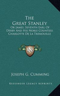 Cover image for The Great Stanley: Or James, Seventh Earl of Derby and His Noble Countess Charlotte de La Tremouille