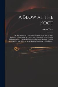 Cover image for A Blow at the Root: or, An Attempt to Prove, That No Time Ever Was, or Very Probably Ever Will Be, so Proper and Convenient as the Present, for Introducing a Further Reformation Into Our National Church, Universities, and Schools. Most Humbly...