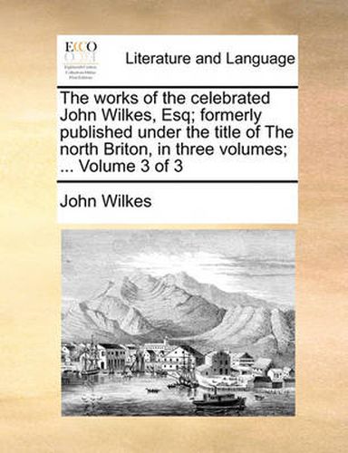 Cover image for The Works of the Celebrated John Wilkes, Esq; Formerly Published Under the Title of the North Briton, in Three Volumes; ... Volume 3 of 3