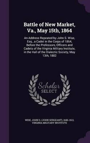 Cover image for Battle of New Market, Va., May 15th, 1864: An Address Repeated by John S. Wise, Esq., a Cadet in the Corps of 1864, Before the Professors, Officers and Cadets of the Virginia Military Institute, in the Hall of the Dialectic Society, May 13th, 1882