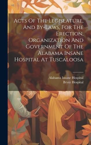 Cover image for Acts Of The Legislature, And By-laws, For The Erection, Organization And Government Of The Alabama Insane Hospital At Tuscaloosa