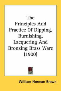 Cover image for The Principles and Practice of Dipping, Burnishing, Lacquering and Bronzing Brass Ware (1900)