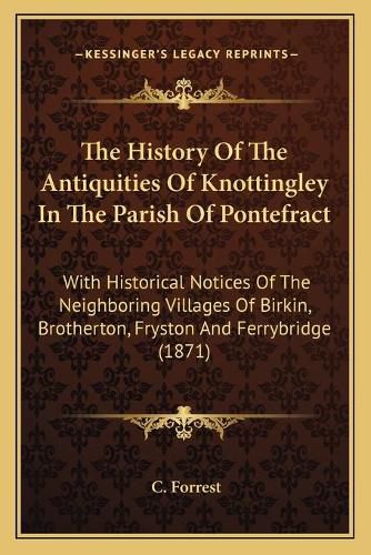 Cover image for The History of the Antiquities of Knottingley in the Parish of Pontefract: With Historical Notices of the Neighboring Villages of Birkin, Brotherton, Fryston and Ferrybridge (1871)
