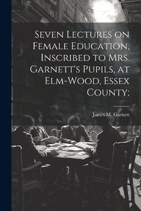 Cover image for Seven Lectures on Female Education, Inscribed to Mrs. Garnett's Pupils, at Elm-Wood, Essex County;