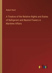 Cover image for A Treatise of the Relative Rights and Duties of Belligerent and Neutral Powers in Maritime Affairs