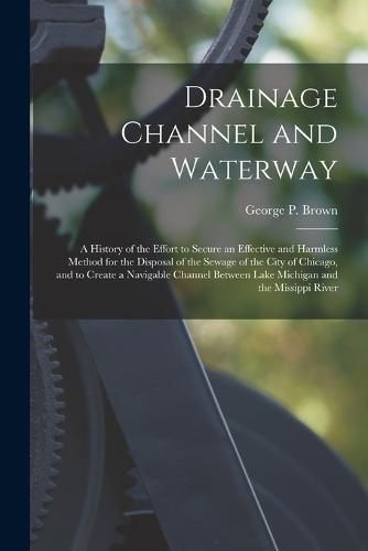 Cover image for Drainage Channel and Waterway; a History of the Effort to Secure an Effective and Harmless Method for the Disposal of the Sewage of the City of Chicago, and to Create a Navigable Channel Between Lake Michigan and the Missippi River
