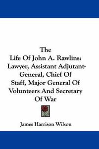 Cover image for The Life of John A. Rawlins: Lawyer, Assistant Adjutant-General, Chief of Staff, Major General of Volunteers and Secretary of War