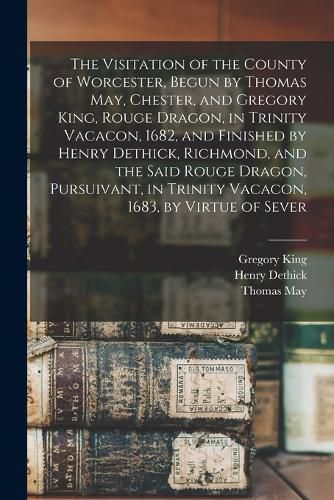 The Visitation of the County of Worcester, Begun by Thomas May, Chester, and Gregory King, Rouge Dragon, in Trinity Vacacon, 1682, and Finished by Henry Dethick, Richmond, and the Said Rouge Dragon, Pursuivant, in Trinity Vacacon, 1683, by Virtue of Sever